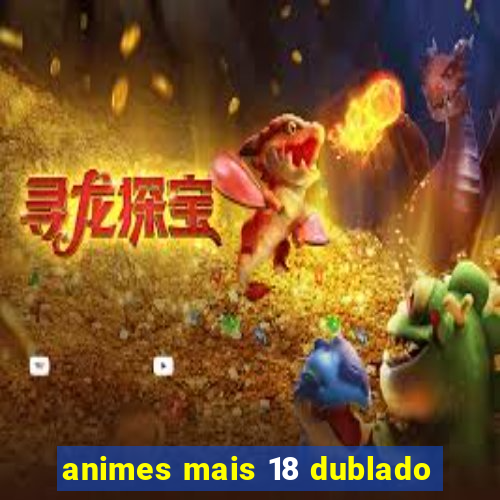 animes mais 18 dublado